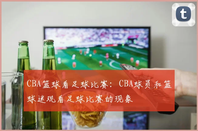 CBA篮球看足球比赛：CBA球员和篮球迷观看足球比赛的现象