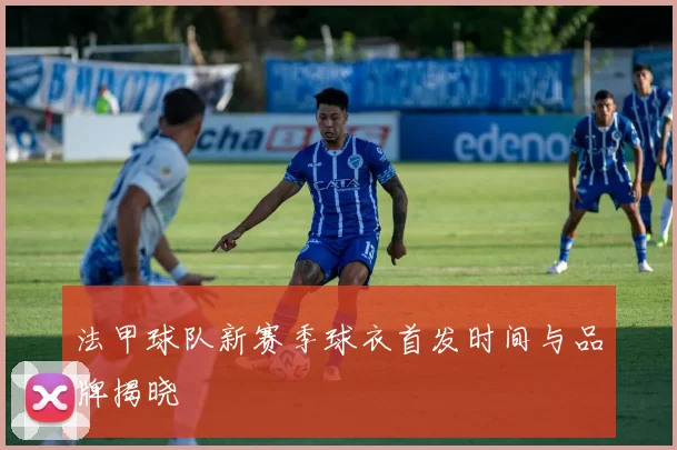 法甲球队新赛季球衣首发时间与品牌揭晓