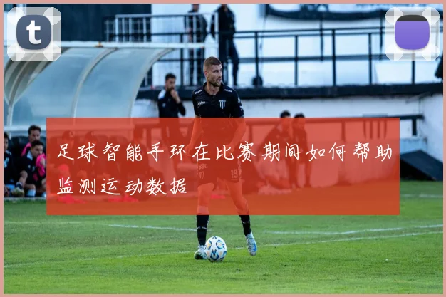 足球智能手环在比赛期间如何帮助监测运动数据